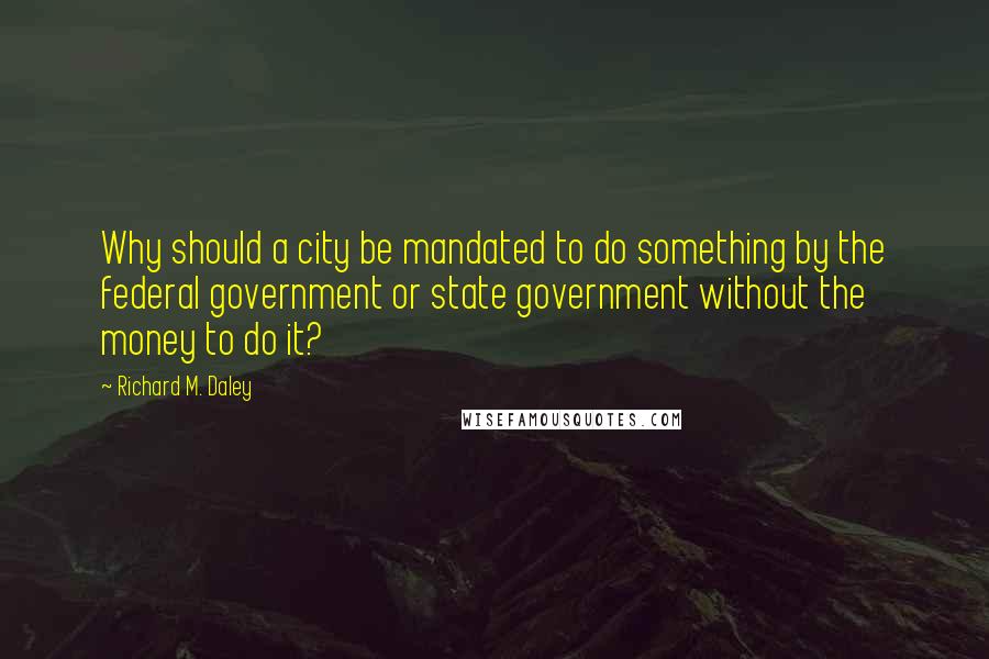 Richard M. Daley Quotes: Why should a city be mandated to do something by the federal government or state government without the money to do it?