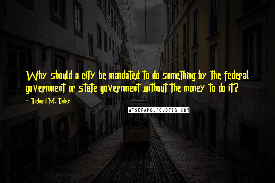 Richard M. Daley Quotes: Why should a city be mandated to do something by the federal government or state government without the money to do it?