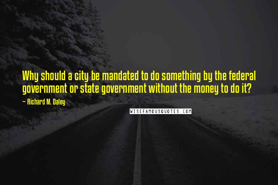 Richard M. Daley Quotes: Why should a city be mandated to do something by the federal government or state government without the money to do it?