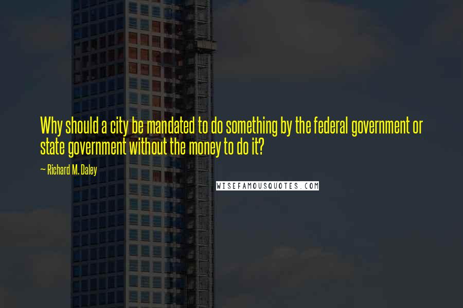 Richard M. Daley Quotes: Why should a city be mandated to do something by the federal government or state government without the money to do it?