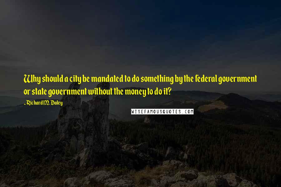 Richard M. Daley Quotes: Why should a city be mandated to do something by the federal government or state government without the money to do it?