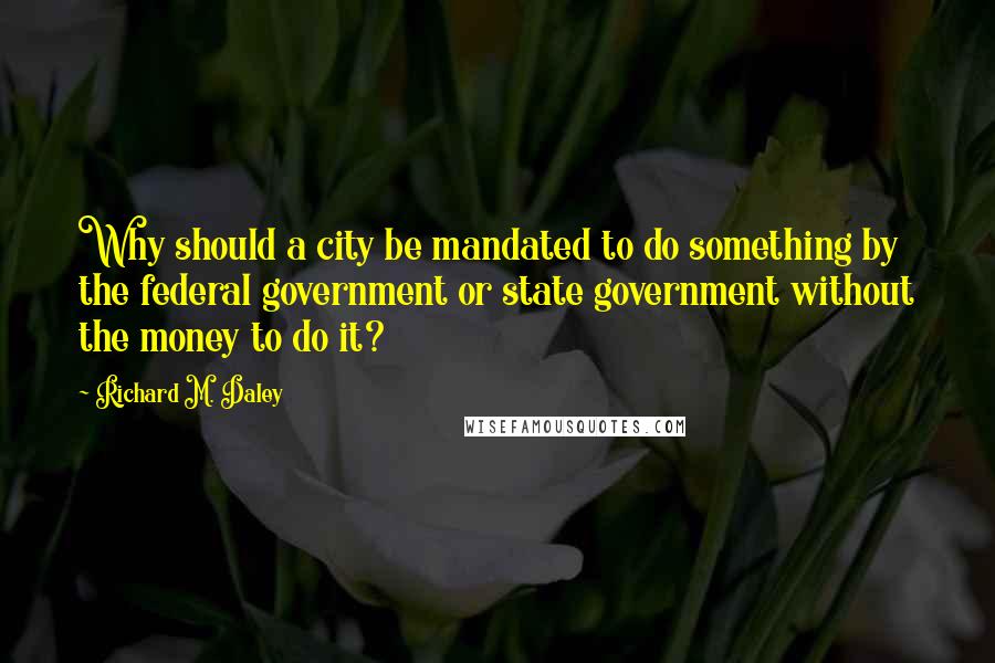 Richard M. Daley Quotes: Why should a city be mandated to do something by the federal government or state government without the money to do it?