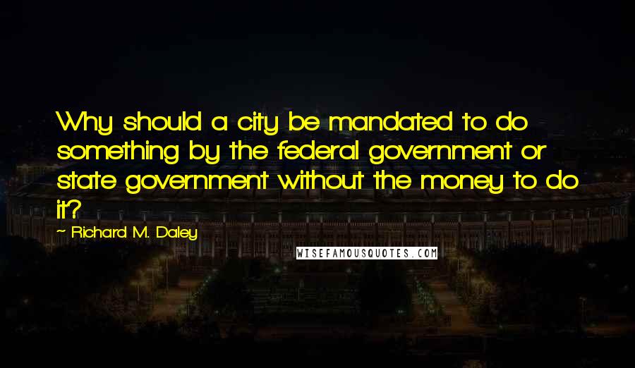 Richard M. Daley Quotes: Why should a city be mandated to do something by the federal government or state government without the money to do it?