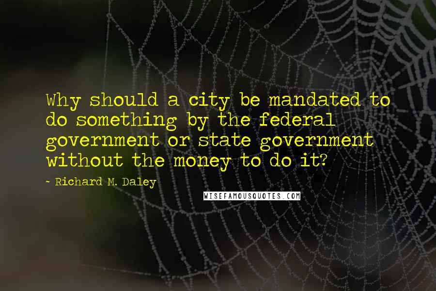 Richard M. Daley Quotes: Why should a city be mandated to do something by the federal government or state government without the money to do it?