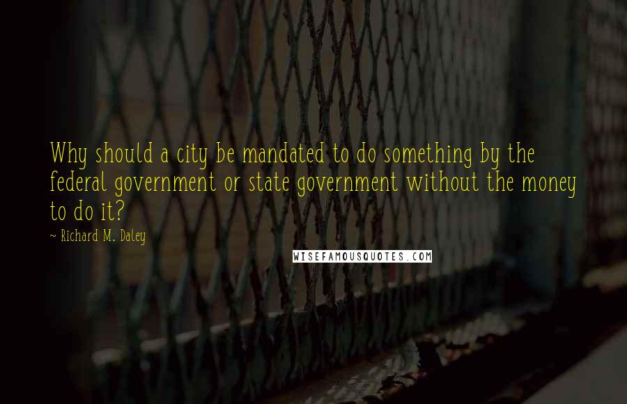 Richard M. Daley Quotes: Why should a city be mandated to do something by the federal government or state government without the money to do it?