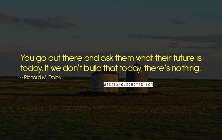 Richard M. Daley Quotes: You go out there and ask them what their future is today. If we don't build that today, there's nothing.