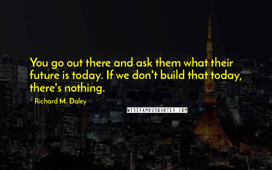Richard M. Daley Quotes: You go out there and ask them what their future is today. If we don't build that today, there's nothing.