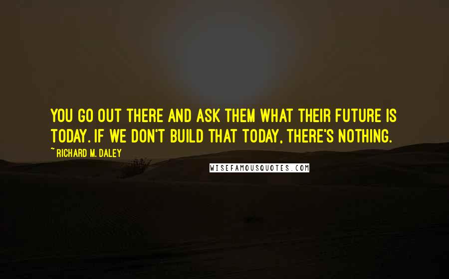 Richard M. Daley Quotes: You go out there and ask them what their future is today. If we don't build that today, there's nothing.