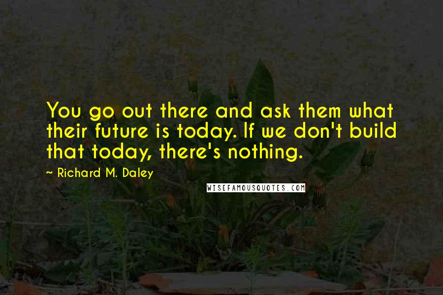 Richard M. Daley Quotes: You go out there and ask them what their future is today. If we don't build that today, there's nothing.