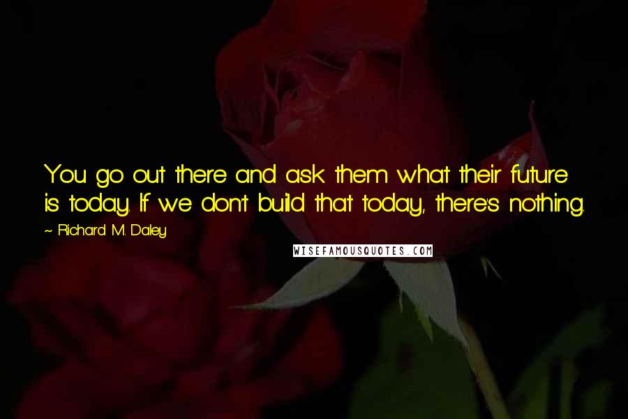 Richard M. Daley Quotes: You go out there and ask them what their future is today. If we don't build that today, there's nothing.