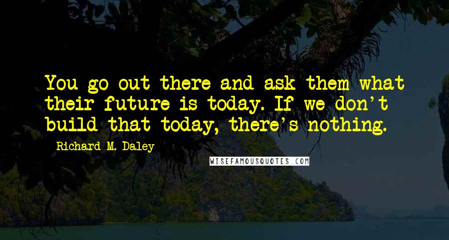 Richard M. Daley Quotes: You go out there and ask them what their future is today. If we don't build that today, there's nothing.