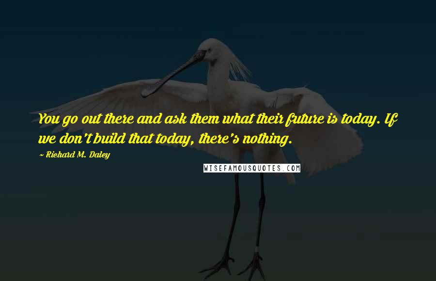 Richard M. Daley Quotes: You go out there and ask them what their future is today. If we don't build that today, there's nothing.