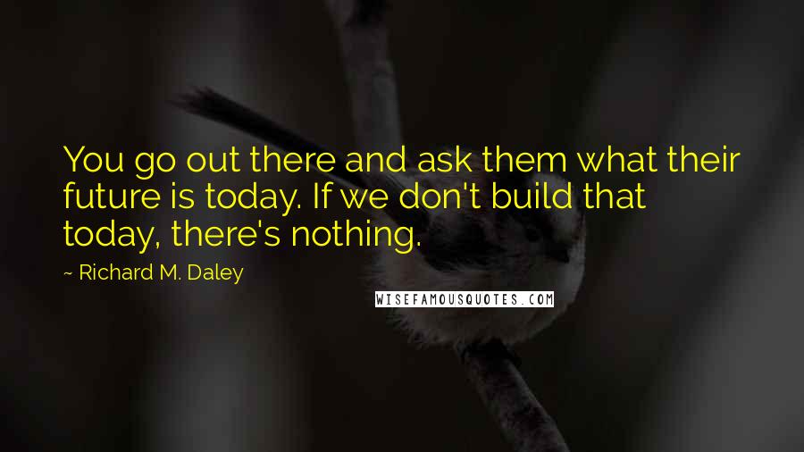 Richard M. Daley Quotes: You go out there and ask them what their future is today. If we don't build that today, there's nothing.