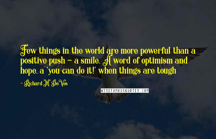 Richard M. DeVos Quotes: Few things in the world are more powerful than a positive push - a smile. A word of optimism and hope, a 'you can do it!' when things are tough