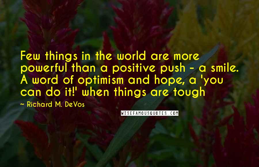Richard M. DeVos Quotes: Few things in the world are more powerful than a positive push - a smile. A word of optimism and hope, a 'you can do it!' when things are tough