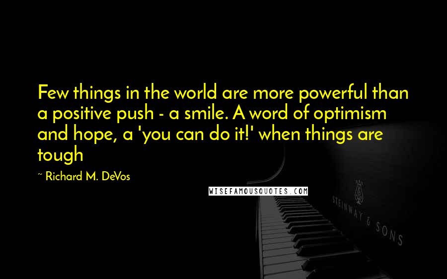 Richard M. DeVos Quotes: Few things in the world are more powerful than a positive push - a smile. A word of optimism and hope, a 'you can do it!' when things are tough