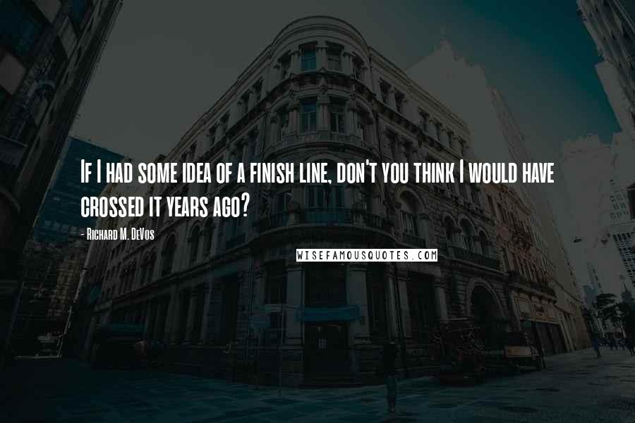 Richard M. DeVos Quotes: If I had some idea of a finish line, don't you think I would have crossed it years ago?