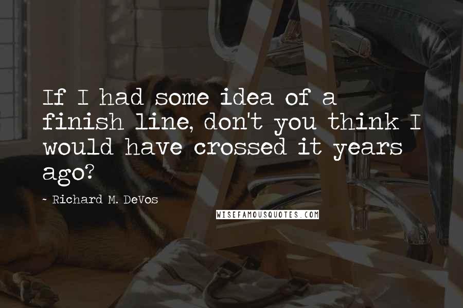 Richard M. DeVos Quotes: If I had some idea of a finish line, don't you think I would have crossed it years ago?