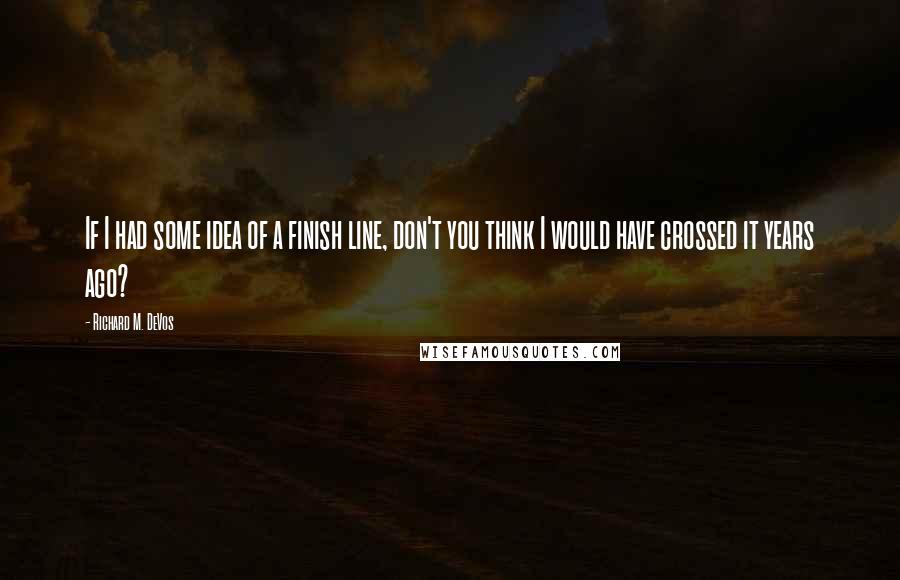 Richard M. DeVos Quotes: If I had some idea of a finish line, don't you think I would have crossed it years ago?