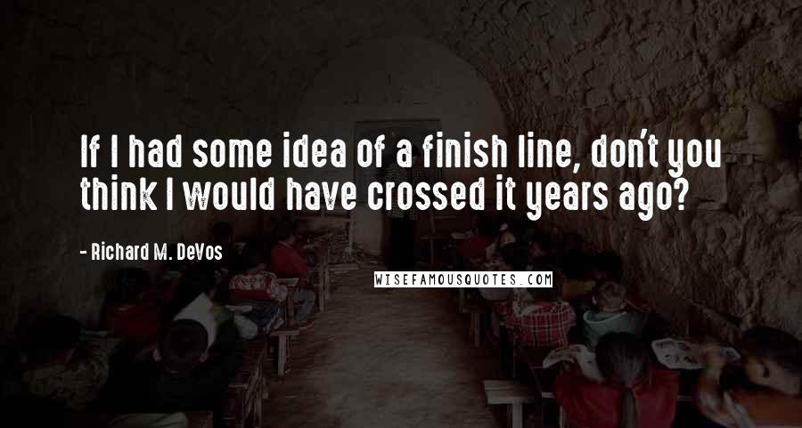 Richard M. DeVos Quotes: If I had some idea of a finish line, don't you think I would have crossed it years ago?