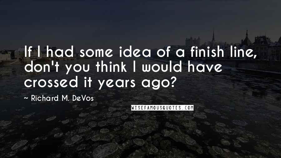 Richard M. DeVos Quotes: If I had some idea of a finish line, don't you think I would have crossed it years ago?