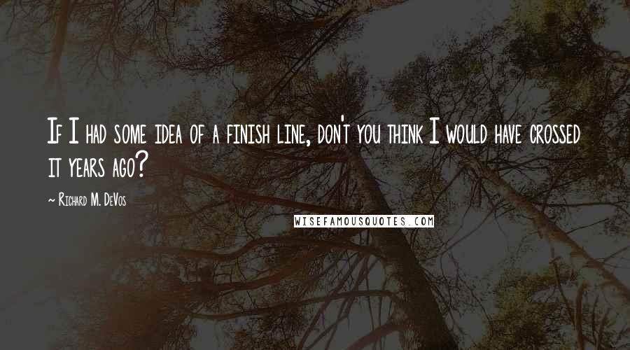 Richard M. DeVos Quotes: If I had some idea of a finish line, don't you think I would have crossed it years ago?