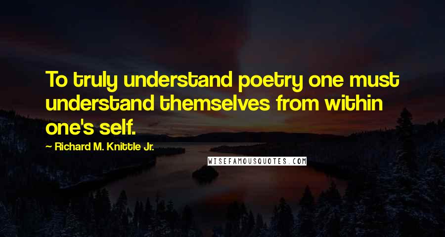 Richard M. Knittle Jr. Quotes: To truly understand poetry one must understand themselves from within one's self.