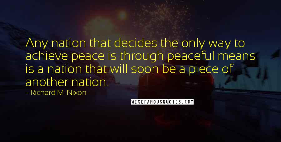 Richard M. Nixon Quotes: Any nation that decides the only way to achieve peace is through peaceful means is a nation that will soon be a piece of another nation.