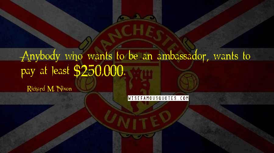 Richard M. Nixon Quotes: Anybody who wants to be an ambassador, wants to pay at least $250,000.