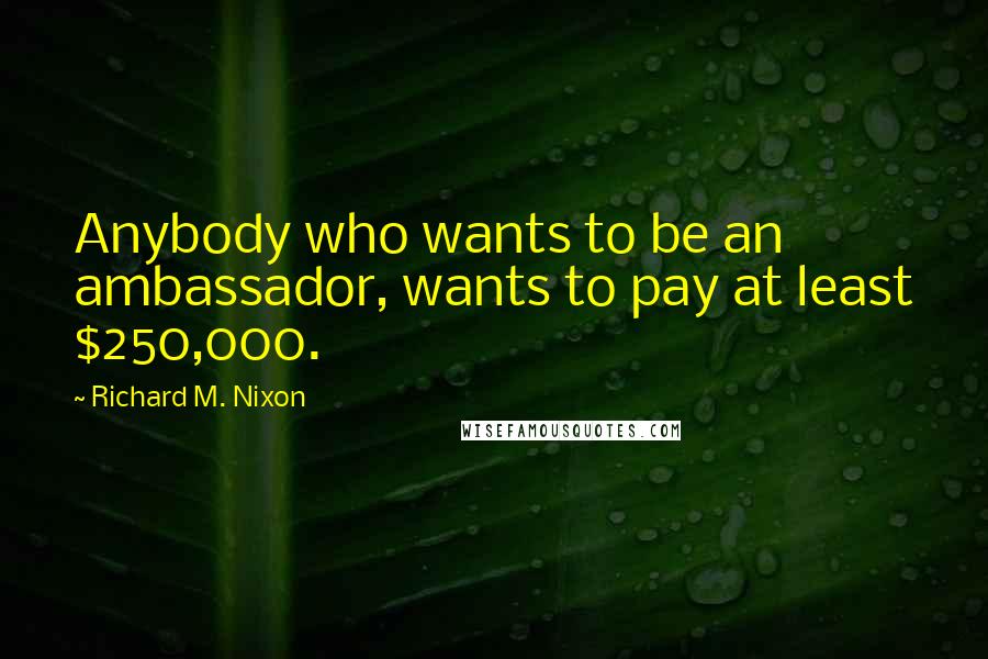 Richard M. Nixon Quotes: Anybody who wants to be an ambassador, wants to pay at least $250,000.