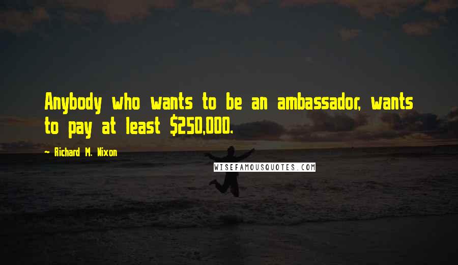 Richard M. Nixon Quotes: Anybody who wants to be an ambassador, wants to pay at least $250,000.