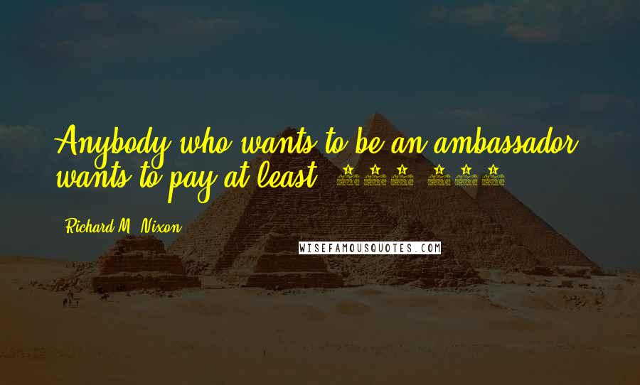 Richard M. Nixon Quotes: Anybody who wants to be an ambassador, wants to pay at least $250,000.