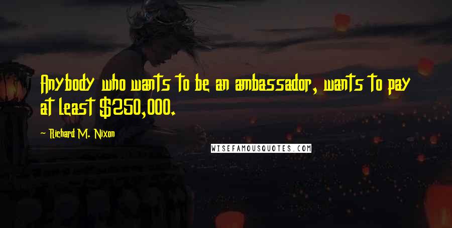 Richard M. Nixon Quotes: Anybody who wants to be an ambassador, wants to pay at least $250,000.