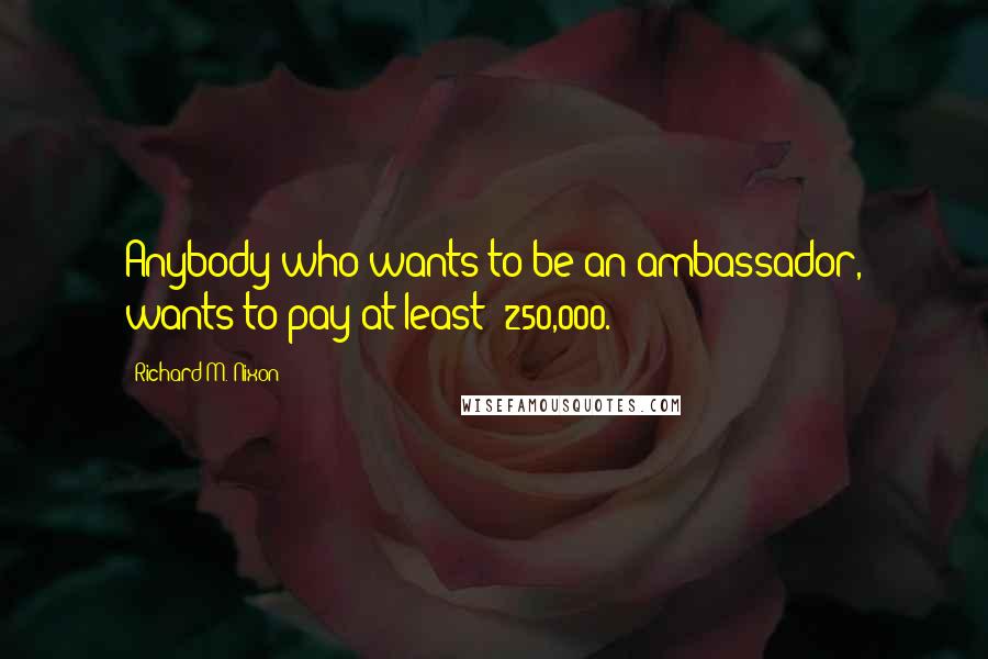 Richard M. Nixon Quotes: Anybody who wants to be an ambassador, wants to pay at least $250,000.