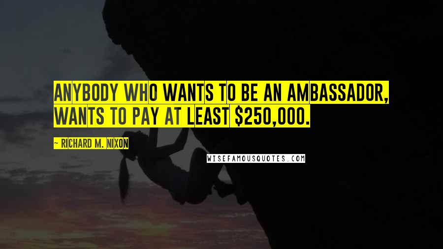 Richard M. Nixon Quotes: Anybody who wants to be an ambassador, wants to pay at least $250,000.