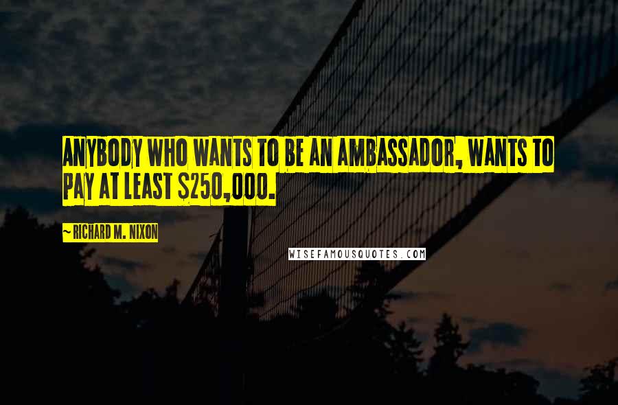 Richard M. Nixon Quotes: Anybody who wants to be an ambassador, wants to pay at least $250,000.