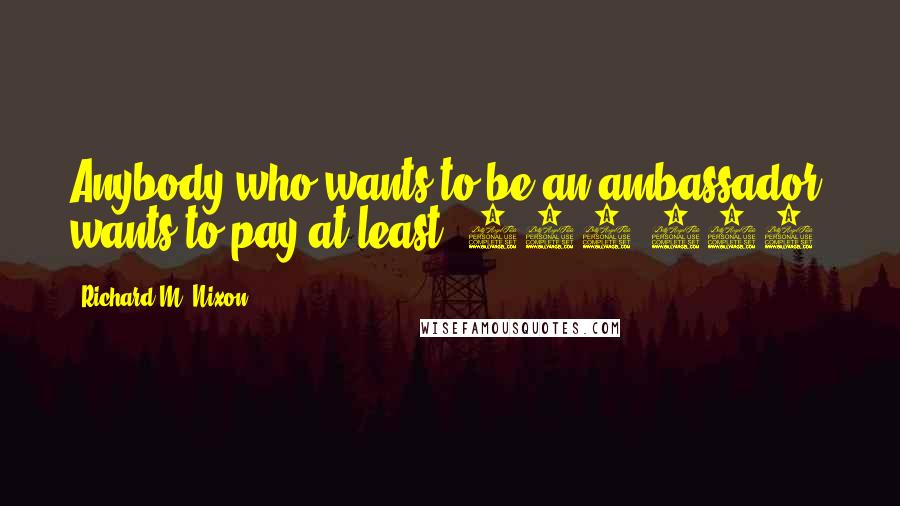 Richard M. Nixon Quotes: Anybody who wants to be an ambassador, wants to pay at least $250,000.