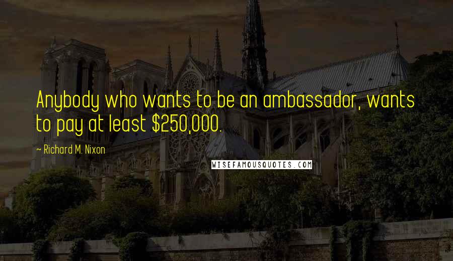 Richard M. Nixon Quotes: Anybody who wants to be an ambassador, wants to pay at least $250,000.