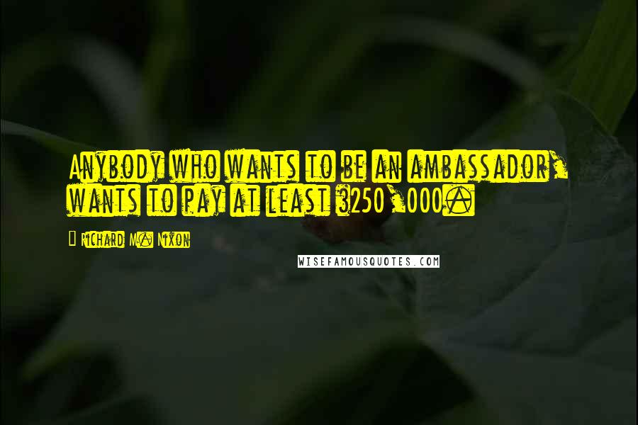 Richard M. Nixon Quotes: Anybody who wants to be an ambassador, wants to pay at least $250,000.