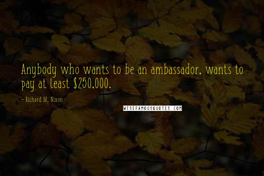 Richard M. Nixon Quotes: Anybody who wants to be an ambassador, wants to pay at least $250,000.