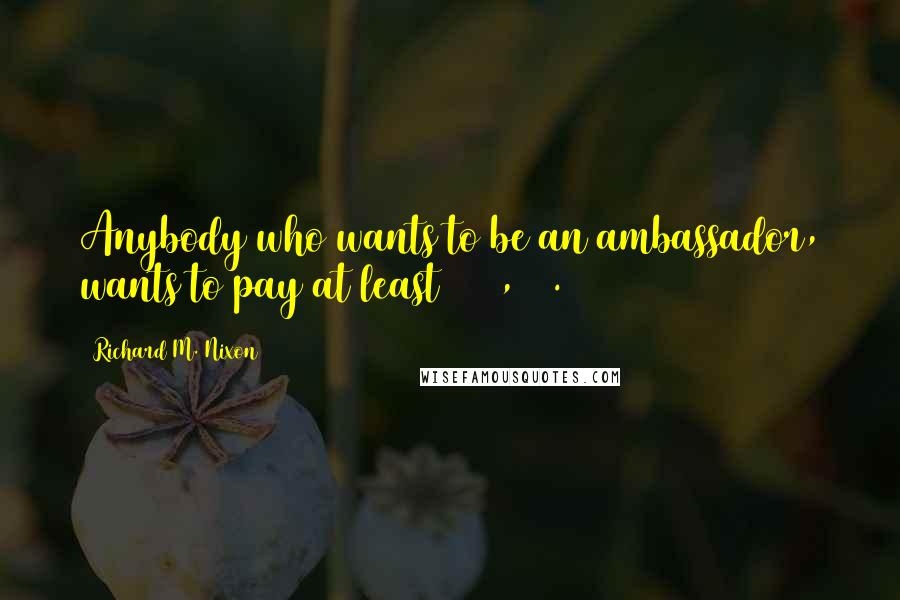 Richard M. Nixon Quotes: Anybody who wants to be an ambassador, wants to pay at least $250,000.