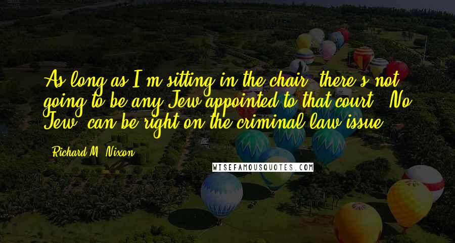 Richard M. Nixon Quotes: As long as I'm sitting in the chair, there's not going to be any Jew appointed to that court. [No Jew] can be right on the criminal-law issue.