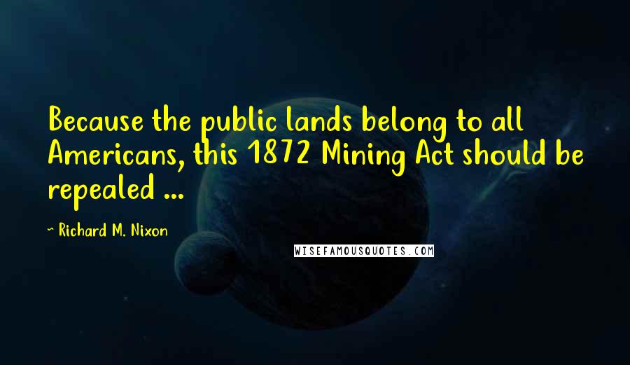 Richard M. Nixon Quotes: Because the public lands belong to all Americans, this 1872 Mining Act should be repealed ...