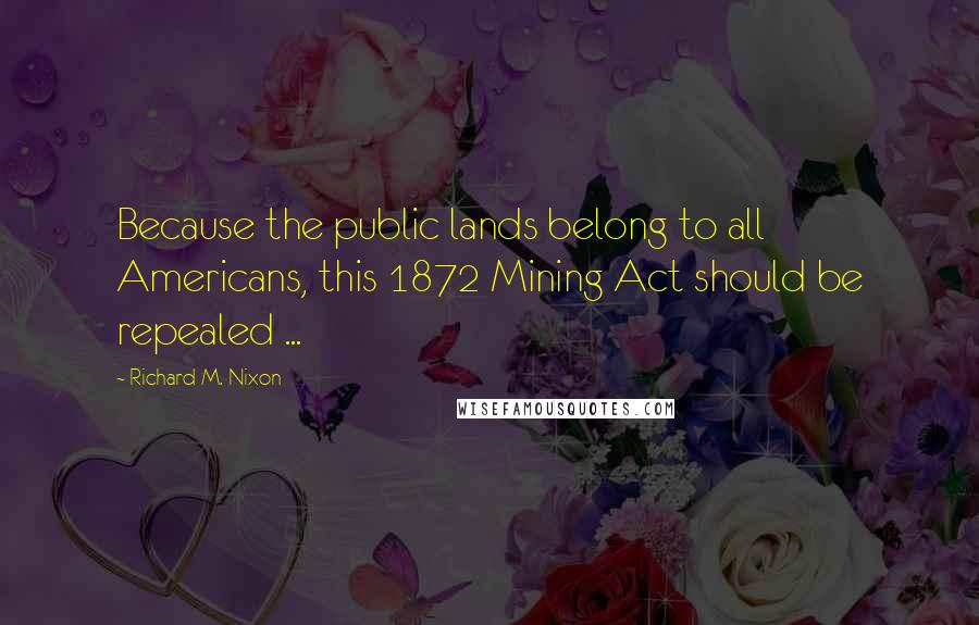 Richard M. Nixon Quotes: Because the public lands belong to all Americans, this 1872 Mining Act should be repealed ...