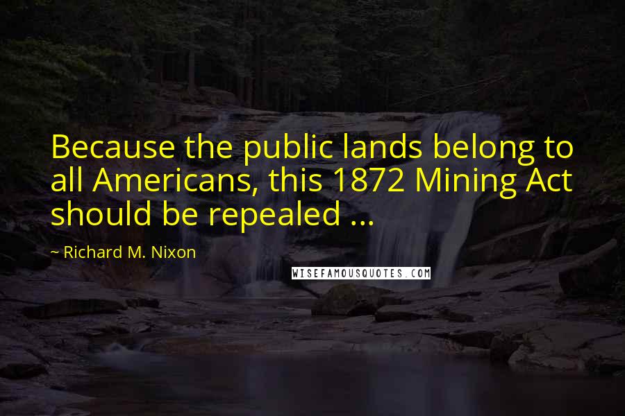 Richard M. Nixon Quotes: Because the public lands belong to all Americans, this 1872 Mining Act should be repealed ...