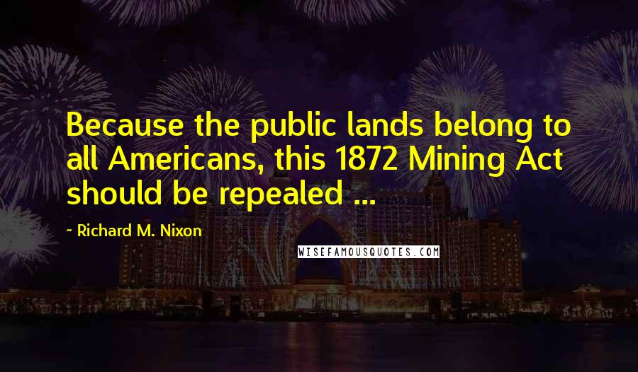 Richard M. Nixon Quotes: Because the public lands belong to all Americans, this 1872 Mining Act should be repealed ...