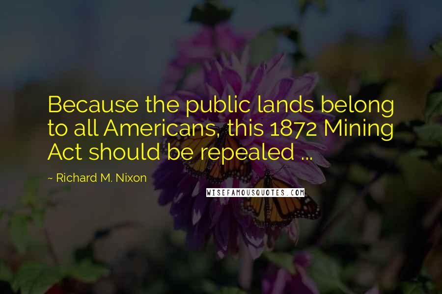 Richard M. Nixon Quotes: Because the public lands belong to all Americans, this 1872 Mining Act should be repealed ...