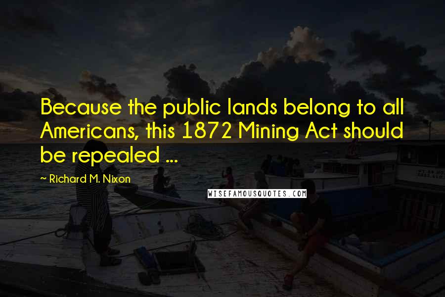 Richard M. Nixon Quotes: Because the public lands belong to all Americans, this 1872 Mining Act should be repealed ...
