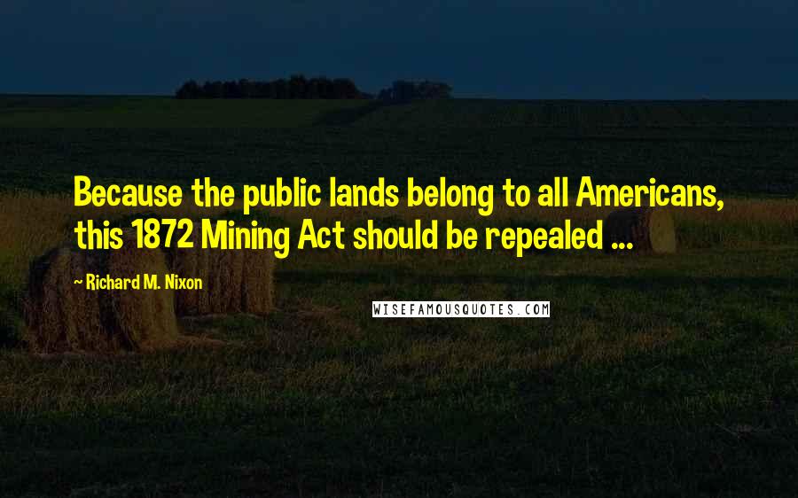 Richard M. Nixon Quotes: Because the public lands belong to all Americans, this 1872 Mining Act should be repealed ...