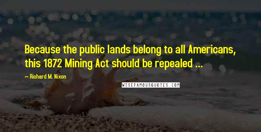 Richard M. Nixon Quotes: Because the public lands belong to all Americans, this 1872 Mining Act should be repealed ...